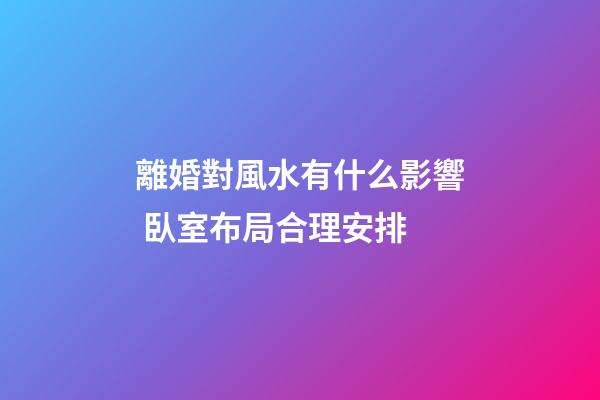 離婚對風水有什么影響 臥室布局合理安排
